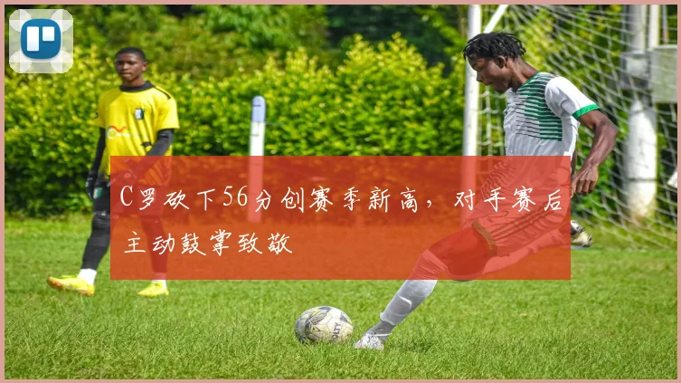 C罗砍下56分创赛季新高，对手赛后主动鼓掌致