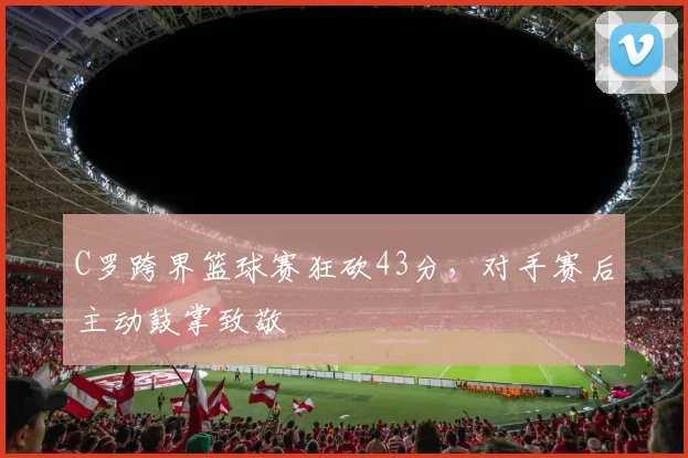 C罗跨界篮球赛狂砍43分，对手赛后主动鼓掌致敬