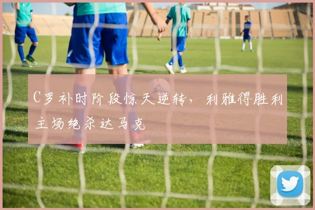 C罗补时阶段惊天逆转，利雅得胜利主场绝杀达马克