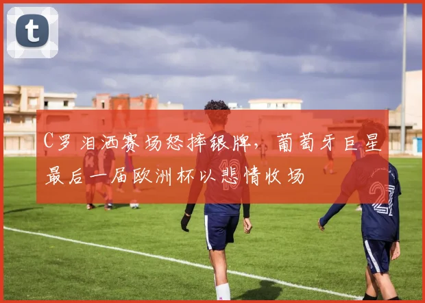 C罗泪洒赛场怒摔银牌，葡萄牙巨星最后一届欧洲杯以悲情收场